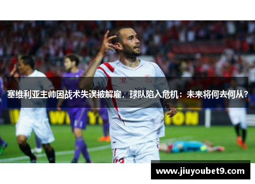 塞维利亚主帅因战术失误被解雇,球队陷入危机:未来将何去何从?